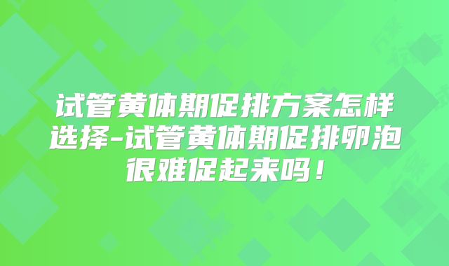 试管黄体期促排方案怎样选择-试管黄体期促排卵泡很难促起来吗！