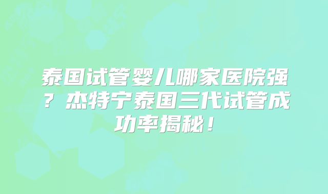 泰国试管婴儿哪家医院强?杰特宁泰国三代试管成功率揭秘!