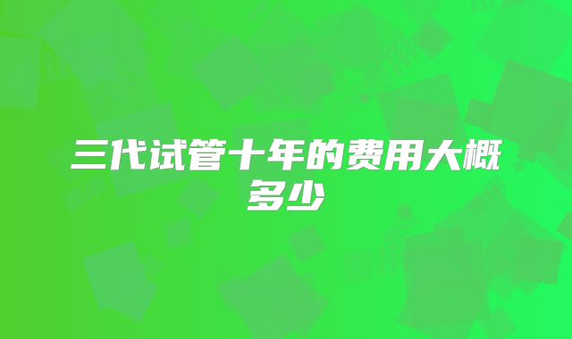 三代试管十年的费用大概多少
