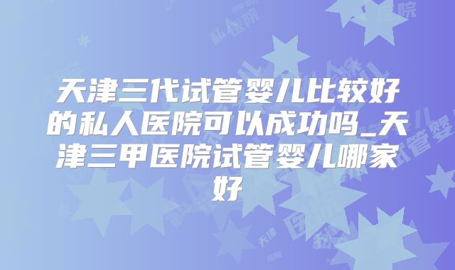 天津三代试管婴儿比较好的私人医院可以成功吗_天津三甲医院试管婴儿哪家好