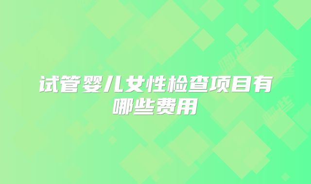 试管婴儿女性检查项目有哪些费用