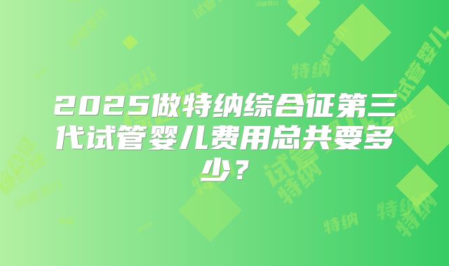 2025做特纳综合征第三代试管婴儿费用总共要多少？