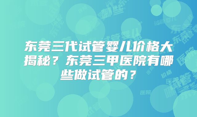 东莞三代试管婴儿价格大揭秘？东莞三甲医院有哪些做试管的？