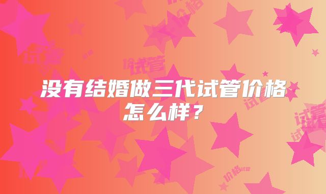没有结婚做三代试管价格怎么样?