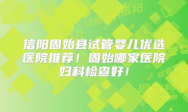 信阳固始县试管婴儿优选医院推荐!固始哪家医院妇科检查好!