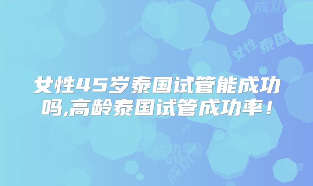 女性45岁泰国试管能成功吗,高龄泰国试管成功率!
