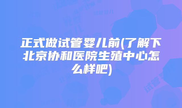 正式做试管婴儿前(了解下北京协和医院生殖中心怎么样吧)