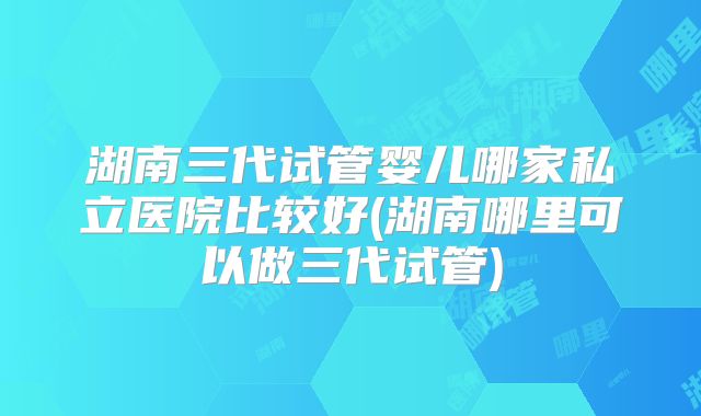 湖南三代试管婴儿哪家私立医院比较好(湖南哪里可以做三代试管)