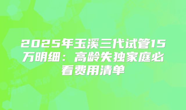 2025年玉溪三代试管15万明细：高龄失独家庭必看费用清单