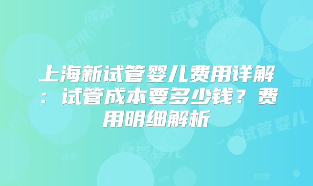 上海新试管婴儿费用详解：试管成本要多少钱？费用明细解析