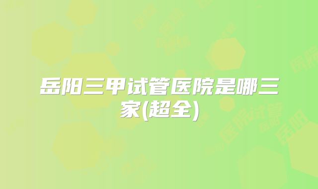 岳阳三甲试管医院是哪三家(超全)