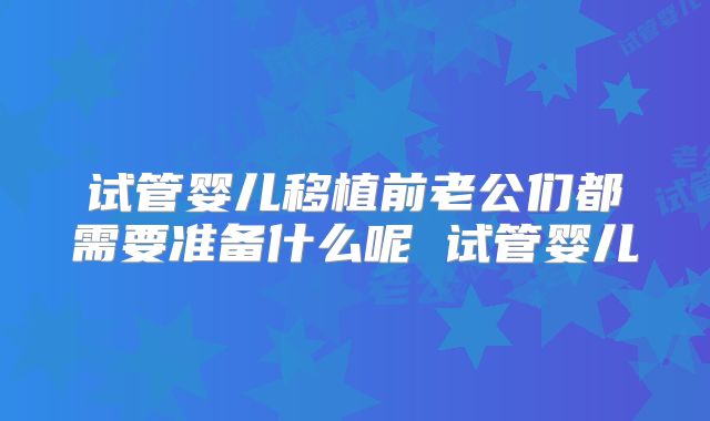 试管婴儿移植前老公们都需要准备什么呢 试管婴儿