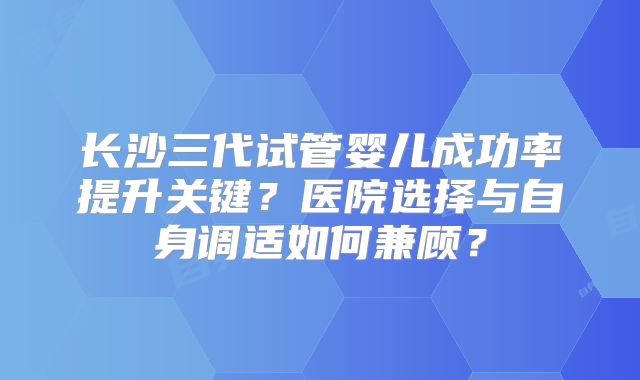 长沙三代试管婴儿成功率提升关键？医院选择与自身调适如何兼顾？