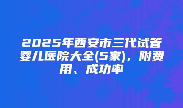 2025年西安市三代试管婴儿医院大全(5家)，附费用、成功率