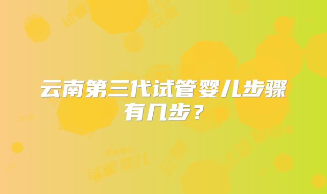 云南第三代试管婴儿步骤有几步？