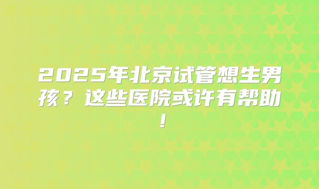 2025年北京试管想生男孩？这些医院或许有帮助！
