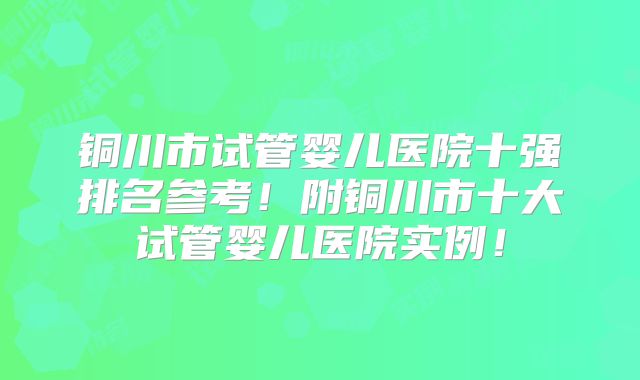 铜川市试管婴儿医院十强排名参考！附铜川市十大试管婴儿医院实例！