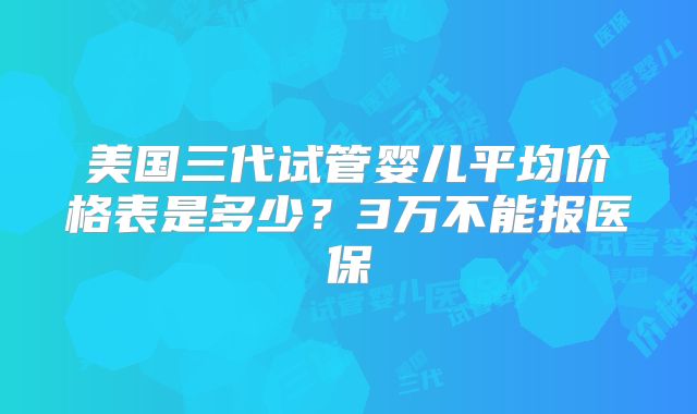 美国三代试管婴儿平均价格表是多少？3万不能报医保
