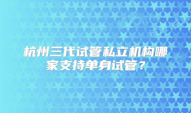 杭州三代试管私立机构哪家支持单身试管？