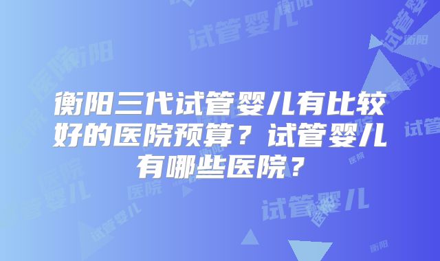 衡阳三代试管婴儿有比较好的医院预算？试管婴儿有哪些医院？