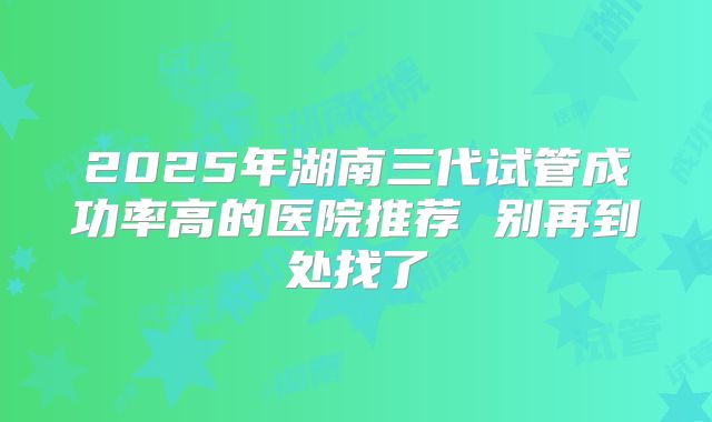 2025年湖南三代试管成功率高的医院推荐 别再到处找了