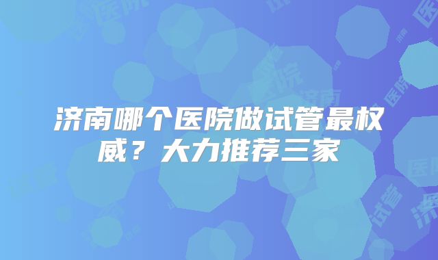 济南哪个医院做试管最权威？大力推荐三家