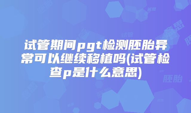 试管期间pgt检测胚胎异常可以继续移植吗(试管检查p是什么意思)