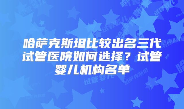 哈萨克斯坦比较出名三代试管医院如何选择？试管婴儿机构名单