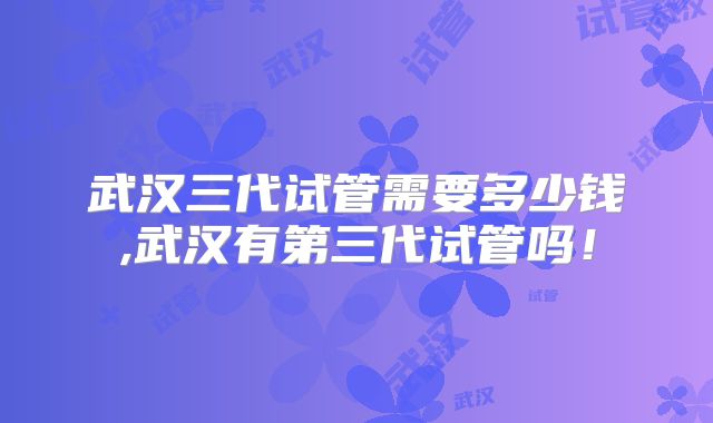 武汉三代试管需要多少钱,武汉有第三代试管吗!