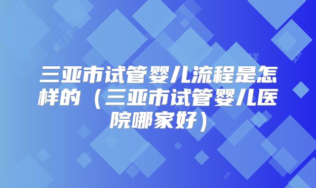 三亚市试管婴儿流程是怎样的（三亚市试管婴儿医院哪家好）