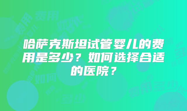 哈萨克斯坦试管婴儿的费用是多少?如何选择合适的医院?
