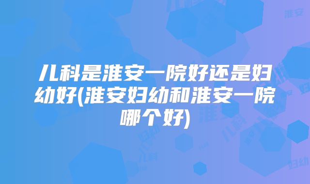 儿科是淮安一院好还是妇幼好(淮安妇幼和淮安一院哪个好)