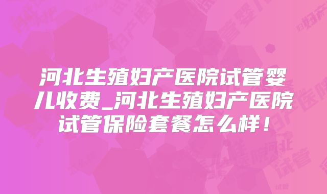 河北生殖妇产医院试管婴儿收费_河北生殖妇产医院试管保险套餐怎么样！