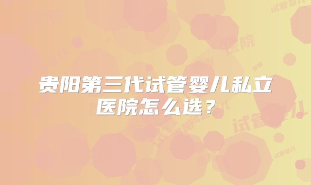 贵阳第三代试管婴儿私立医院怎么选?