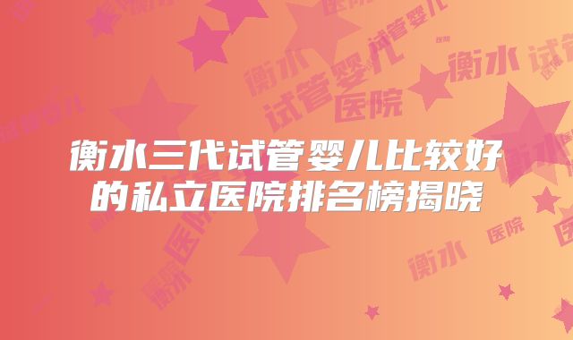 衡水三代试管婴儿比较好的私立医院排名榜揭晓