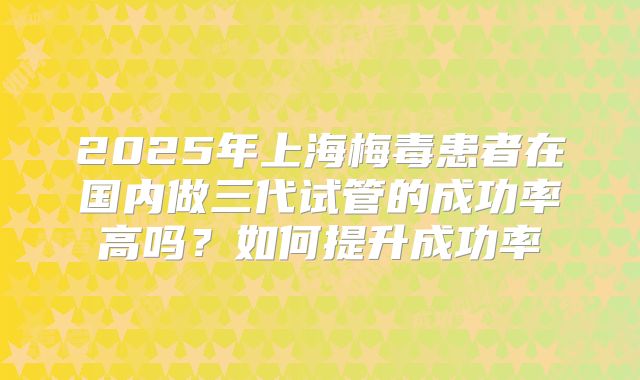 2025年上海梅毒患者在国内做三代试管的成功率高吗？如何提升成功率