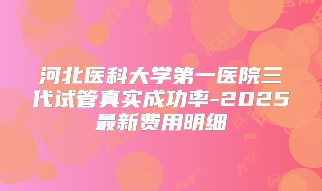 河北医科大学第一医院三代试管真实成功率-2025最新费用明细