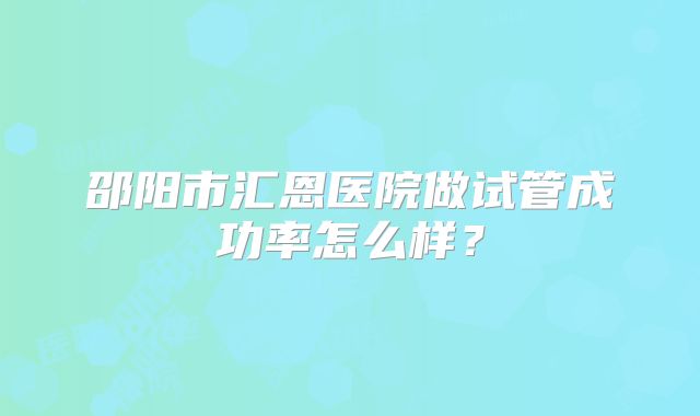 邵阳市汇恩医院做试管成功率怎么样？