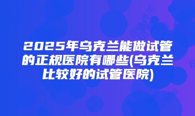 2025年乌克兰能做试管的正规医院有哪些(乌克兰比较好的试管医院)
