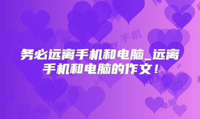 务必远离手机和电脑_远离手机和电脑的作文！