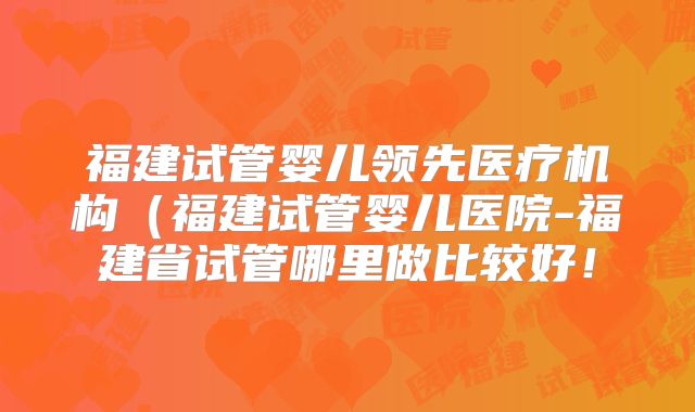 福建试管婴儿领先医疗机构（福建试管婴儿医院-福建省试管哪里做比较好！