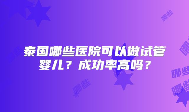 泰国哪些医院可以做试管婴儿?成功率高吗?