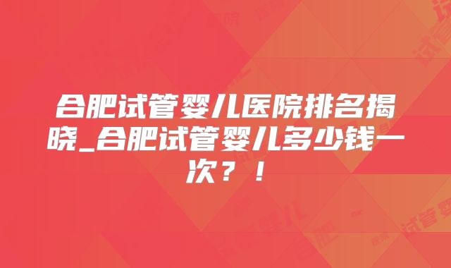 合肥试管婴儿医院排名揭晓_合肥试管婴儿多少钱一次？！