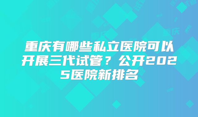 重庆有哪些私立医院可以开展三代试管？公开2025医院新排名