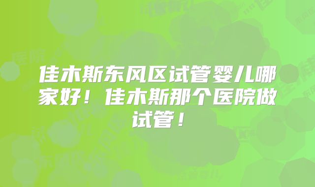 佳木斯东风区试管婴儿哪家好！佳木斯那个医院做试管！