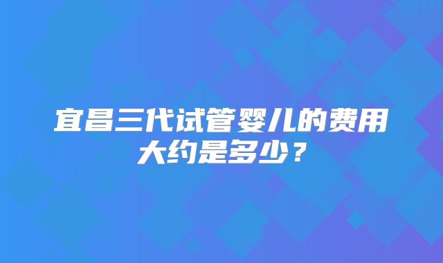 宜昌三代试管婴儿的费用大约是多少?