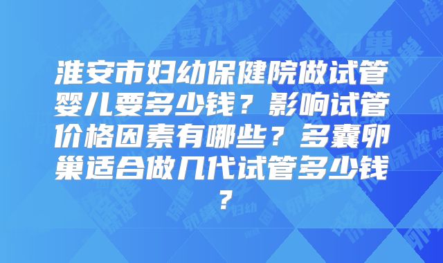 淮安市妇幼保健院做试管婴儿要多少钱？影响试管价格因素有哪些？多囊卵巢适合做几代试管多少钱？