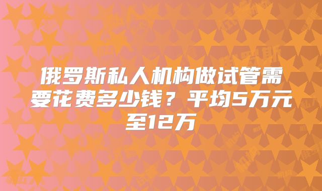 俄罗斯私人机构做试管需要花费多少钱?平均5万元至12万