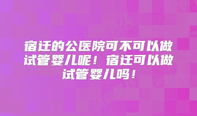 宿迁的公医院可不可以做试管婴儿呢！宿迁可以做试管婴儿吗！