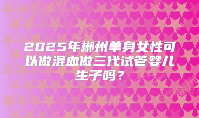 2025年郴州单身女性可以做混血做三代试管婴儿生子吗？